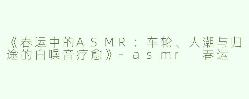 《春运中的ASMR：车轮、人潮与归途的白噪音疗愈》-asmr 春运