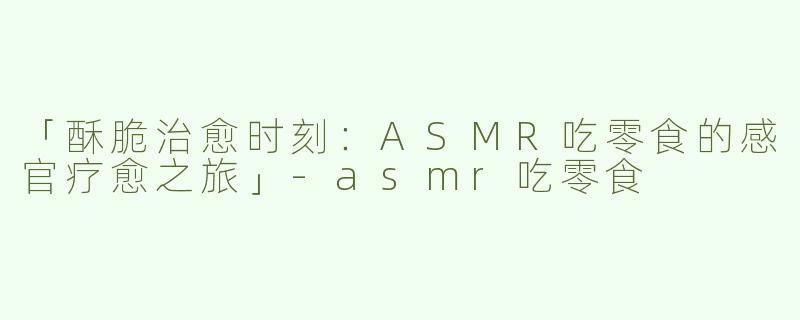 「酥脆治愈时刻：ASMR吃零食的感官疗愈之旅」-asmr吃零食