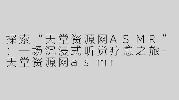 探索“天堂资源网ASMR”：一场沉浸式听觉疗愈之旅-天堂资源网asmr