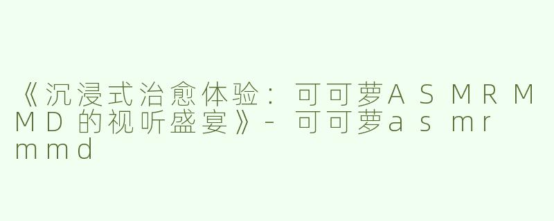 《沉浸式治愈体验：可可萝ASMRMMD的视听盛宴》-可可萝asmr mmd