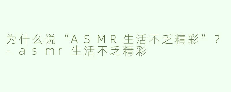 为什么说“ASMR生活不乏精彩”？-asmr生活不乏精彩