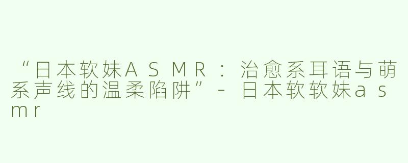 “日本软妹ASMR：治愈系耳语与萌系声线的温柔陷阱”-日本软软妹asmr