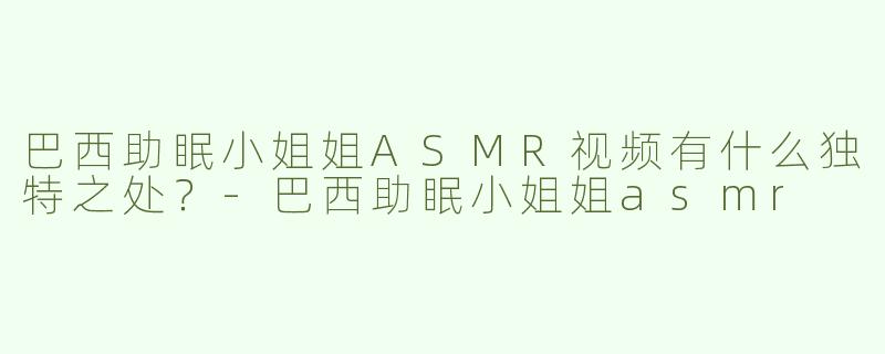 巴西助眠小姐姐ASMR视频有什么独特之处？