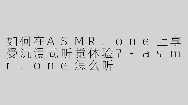 如何在ASMR.one上享受沉浸式听觉体验？-asmr.one怎么听