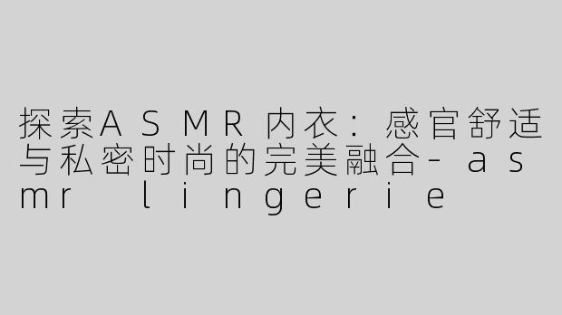探索ASMR内衣：感官舒适与私密时尚的完美融合-asmr lingerie