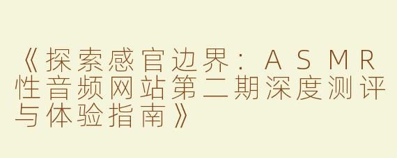 《探索感官边界：ASMR性音频网站第二期深度测评与体验指南》