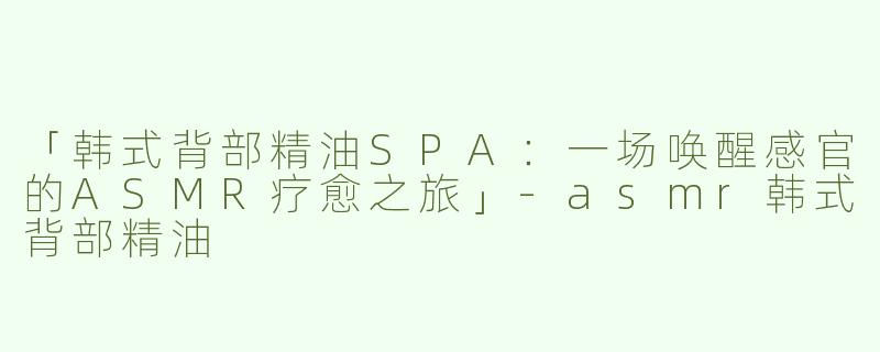 「韩式背部精油SPA：一场唤醒感官的ASMR疗愈之旅」-asmr韩式背部精油