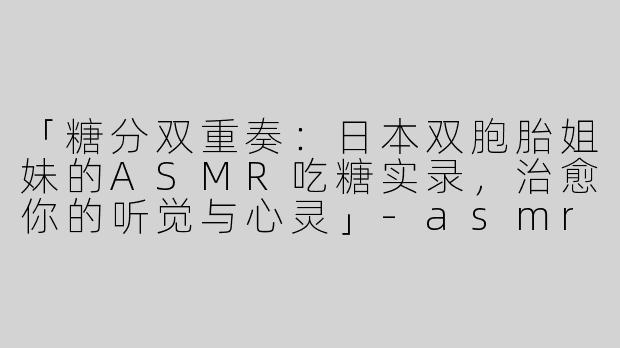 「糖分双重奏：日本双胞胎姐妹的ASMR吃糖实录，治愈你的听觉与心灵」-asmr日本双胞胎吃糖