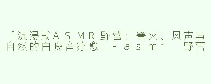「沉浸式ASMR野营：篝火、风声与自然的白噪音疗愈」-asmr 野营