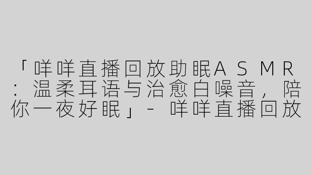 「咩咩直播回放助眠ASMR：温柔耳语与治愈白噪音，陪你一夜好眠」-咩咩直播回放助眠asmr