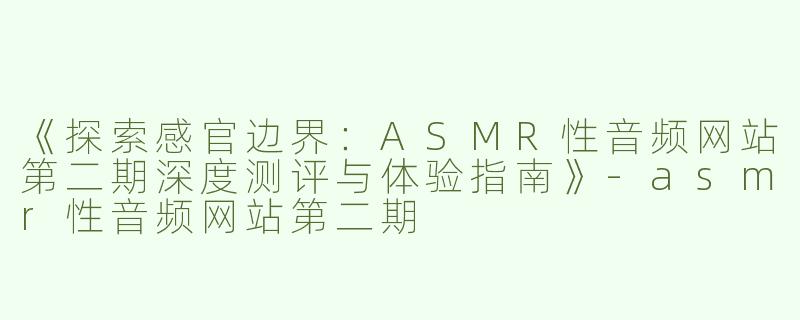 《探索感官边界：ASMR性音频网站第二期深度测评与体验指南》-asmr性音频网站第二期