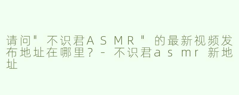 请问"不识君ASMR"的最新视频发布地址在哪里？