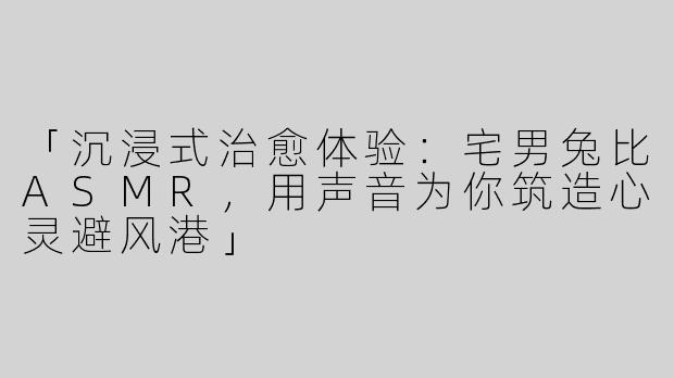 「沉浸式治愈体验：宅男兔比ASMR，用声音为你筑造心灵避风港」