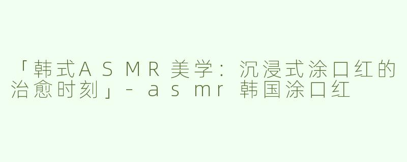 「韩式ASMR美学：沉浸式涂口红的治愈时刻」-asmr韩国涂口红