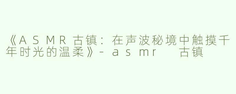 《ASMR古镇：在声波秘境中触摸千年时光的温柔》-asmr 古镇