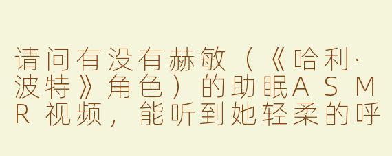 请问有没有赫敏（《哈利·波特》角色）的助眠ASMR视频，能听到她轻柔的呼吸声？
