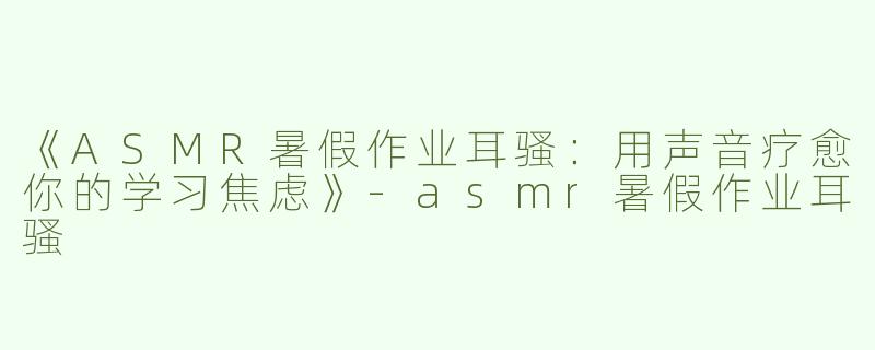 《ASMR暑假作业耳骚：用声音疗愈你的学习焦虑》-asmr暑假作业耳骚
