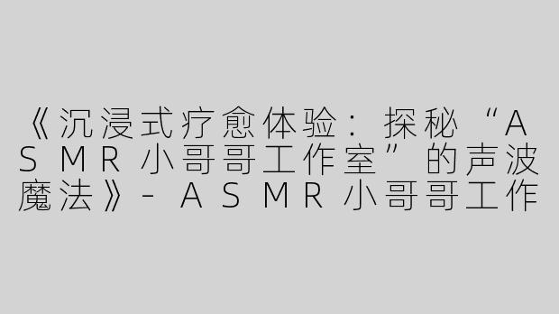 《沉浸式疗愈体验：探秘“ASMR小哥哥工作室”的声波魔法》-ASMR小哥哥工作室