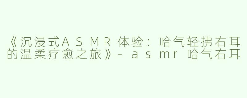 《沉浸式ASMR体验：哈气轻拂右耳的温柔疗愈之旅》-asmr哈气右耳