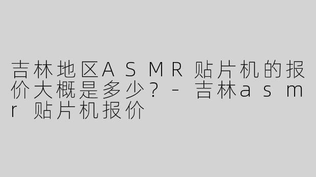 吉林地区ASMR贴片机的报价大概是多少？-吉林asmr贴片机报价