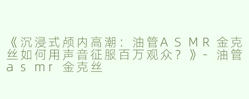 《沉浸式颅内高潮：油管ASMR金克丝如何用声音征服百万观众？》-油管asmr金克丝
