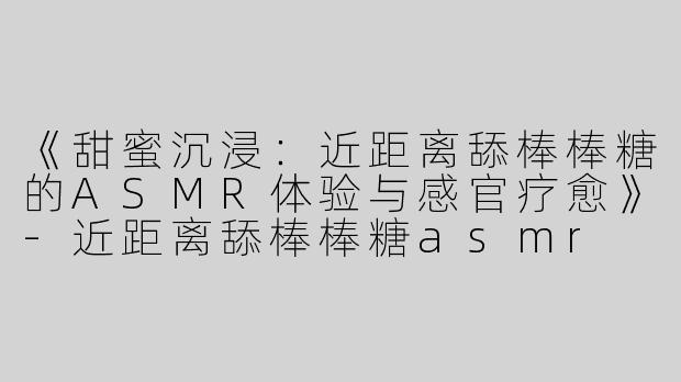 《甜蜜沉浸：近距离舔棒棒糖的ASMR体验与感官疗愈》-近距离舔棒棒糖asmr