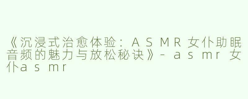 《沉浸式治愈体验：ASMR女仆助眠音频的魅力与放松秘诀》-asmr女仆asmr