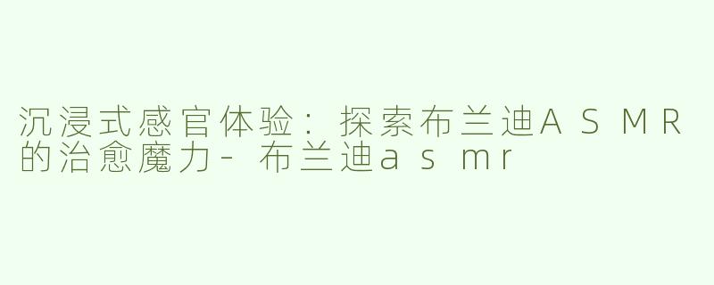 沉浸式感官体验：探索布兰迪ASMR的治愈魔力-布兰迪asmr