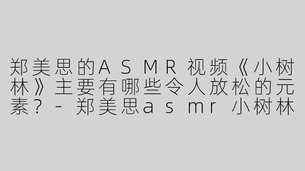 郑美思的ASMR视频《小树林》主要有哪些令人放松的元素？-郑美思asmr小树林