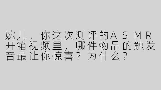 婉儿，你这次测评的ASMR开箱视频里，哪件物品的触发音最让你惊喜？为什么？