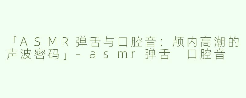 「ASMR弹舌与口腔音：颅内高潮的声波密码」-asmr弹舌 口腔音
