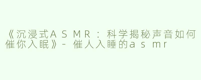 《沉浸式ASMR：科学揭秘声音如何催你入眠》-催人入睡的asmr