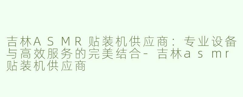 吉林ASMR贴装机供应商：专业设备与高效服务的完美结合-吉林asmr贴装机供应商