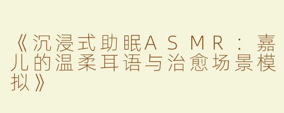 《沉浸式助眠ASMR：嘉儿的温柔耳语与治愈场景模拟》