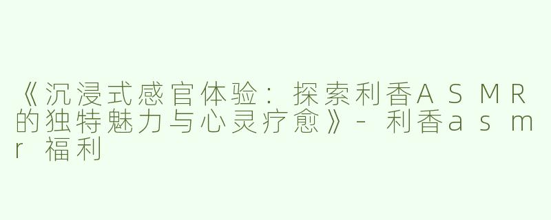 《沉浸式感官体验：探索利香ASMR的独特魅力与心灵疗愈》-利香asmr福利