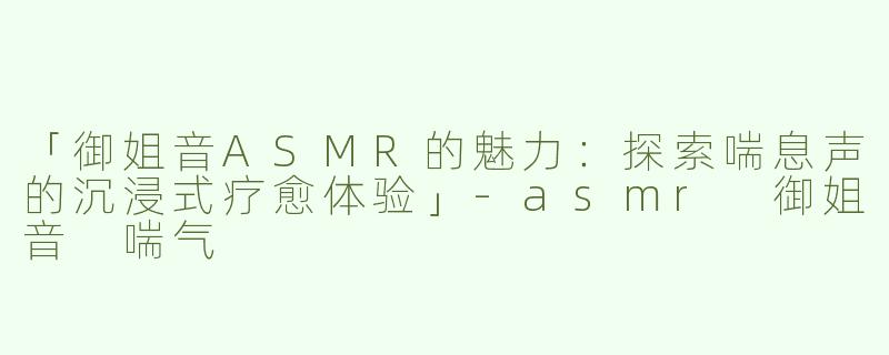 「御姐音ASMR的魅力：探索喘息声的沉浸式疗愈体验」-asmr 御姐音 喘气