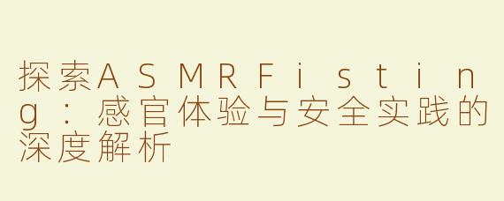 探索ASMRFisting：感官体验与安全实践的深度解析