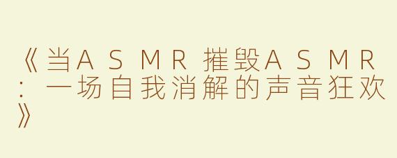 《当ASMR摧毁ASMR：一场自我消解的声音狂欢》