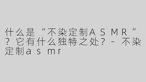 什么是“不染定制ASMR”？它有什么独特之处？-不染定制asmr