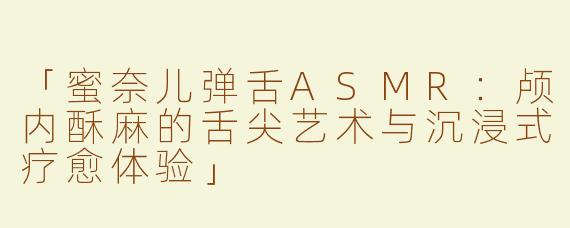 「蜜奈儿弹舌ASMR：颅内酥麻的舌尖艺术与沉浸式疗愈体验」