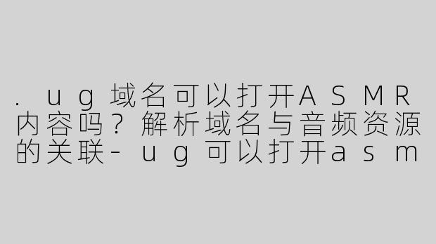 .ug域名可以打开ASMR内容吗？解析域名与音频资源的关联-ug可以打开asmr吗