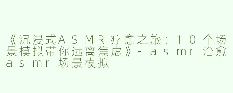 《沉浸式ASMR疗愈之旅：10个场景模拟带你远离焦虑》-asmr治愈asmr场景模拟
