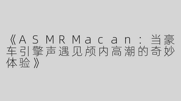《ASMRMacan：当豪车引擎声遇见颅内高潮的奇妙体验》