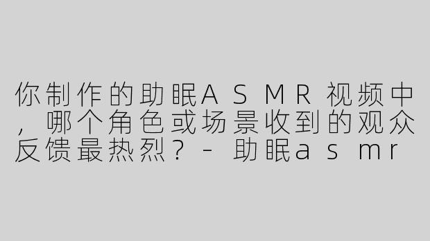 你制作的助眠ASMR视频中，哪个角色或场景收到的观众反馈最热烈？-助眠asmr视频角色