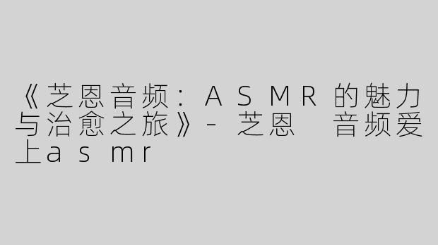 《芝恩音频：ASMR的魅力与治愈之旅》-芝恩 音频爱上asmr