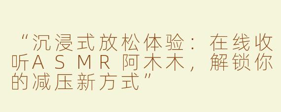 “沉浸式放松体验：在线收听ASMR阿木木，解锁你的减压新方式”