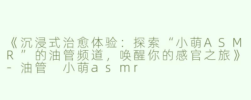 《沉浸式治愈体验：探索“小萌ASMR”的油管频道，唤醒你的感官之旅》-油管 小萌asmr