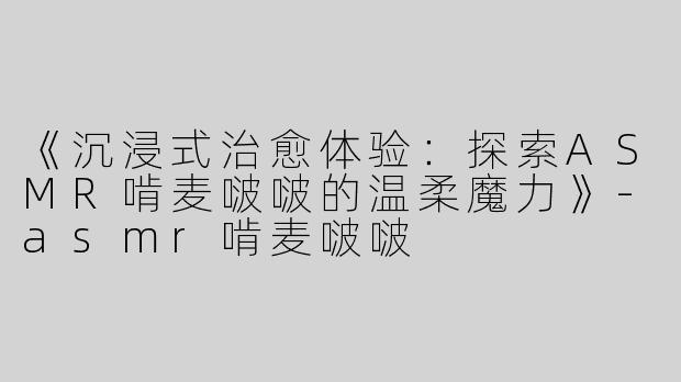 《沉浸式治愈体验：探索ASMR啃麦啵啵的温柔魔力》-asmr啃麦啵啵