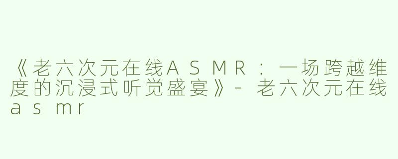《老六次元在线ASMR：一场跨越维度的沉浸式听觉盛宴》-老六次元在线asmr