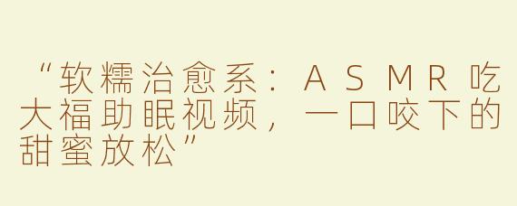 “软糯治愈系：ASMR吃大福助眠视频，一口咬下的甜蜜放松”
